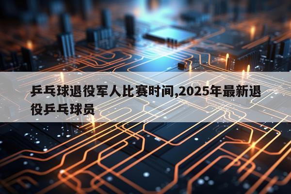 乒乓球退役军人比赛时间,2025年最新退役乒乓球员