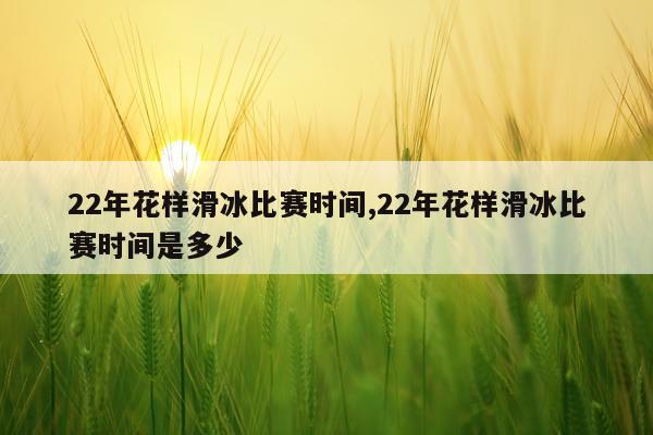 22年花样滑冰比赛时间,22年花样滑冰比赛时间是多少