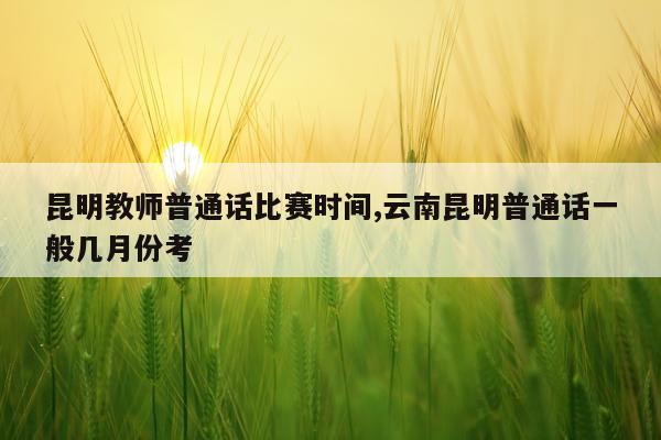 昆明教师普通话比赛时间,云南昆明普通话一般几月份考