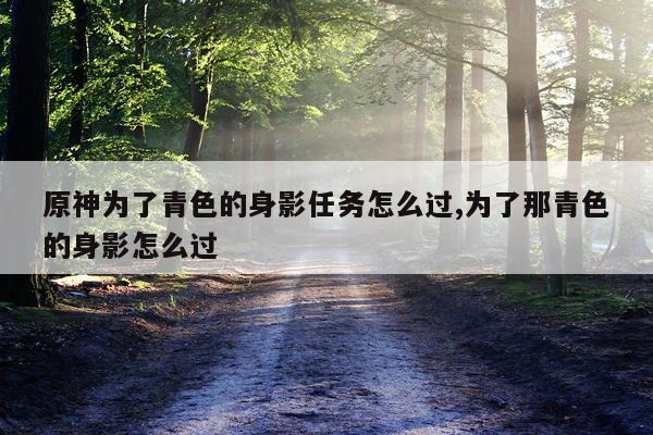 原神为了青色的身影任务怎么过,为了那青色的身影怎么过