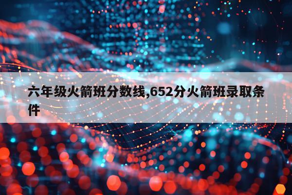六年级火箭班分数线,652分火箭班录取条件