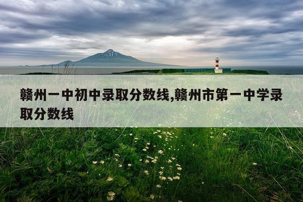 赣州一中初中录取分数线,赣州市第一中学录取分数线