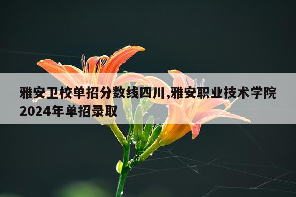 雅安卫校单招分数线四川,雅安职业技术学院2024年单招录取