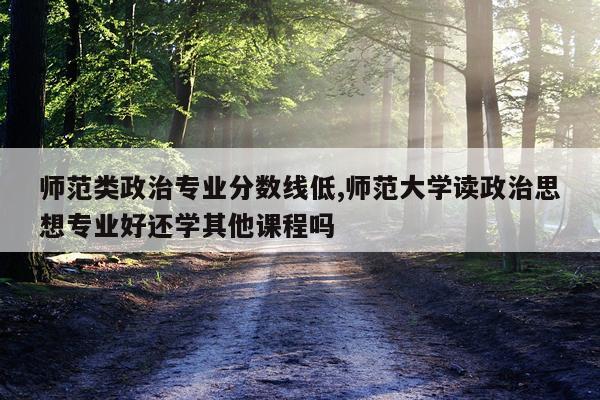 师范类政治专业分数线低,师范大学读政治思想专业好还学其他课程吗