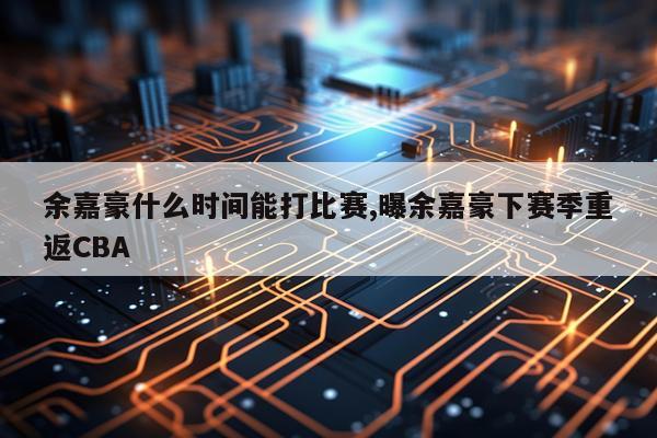 余嘉豪什么时间能打比赛,曝余嘉豪下赛季重返CBA