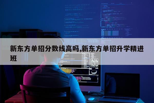 新东方单招分数线高吗,新东方单招升学精进班