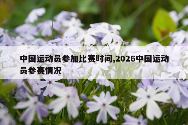 中国运动员参加比赛时间,2026中国运动员参赛情况