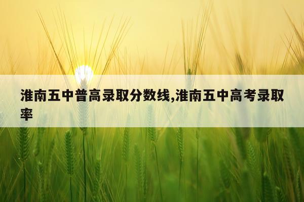 淮南五中普高录取分数线,淮南五中高考录取率