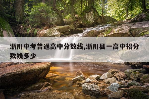 浙川中考普通高中分数线,浙川县一高中招分数线多少