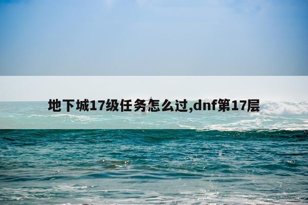 地下城17级任务怎么过,dnf第17层