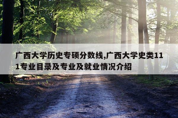 广西大学历史专硕分数线,广西大学史类111专业目录及专业及就业情况介绍