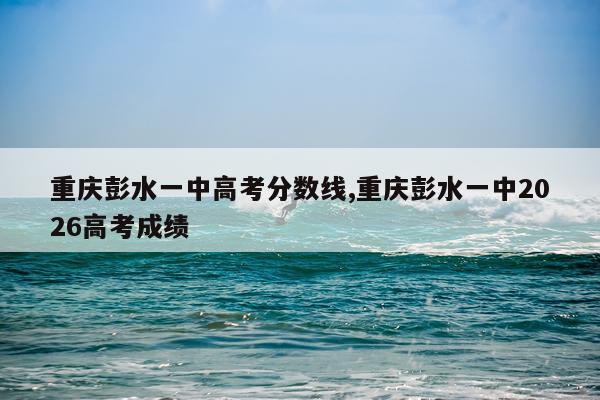 重庆彭水一中高考分数线,重庆彭水一中2026高考成绩