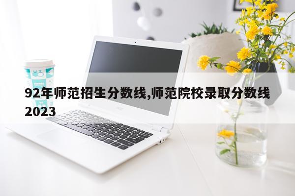 92年师范招生分数线,师范院校录取分数线2023