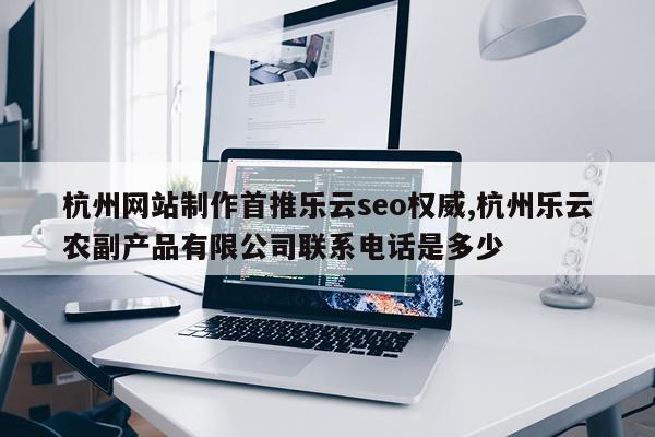 杭州网站制作首推乐云seo权威,杭州乐云农副产品有限公司联系电话是多少