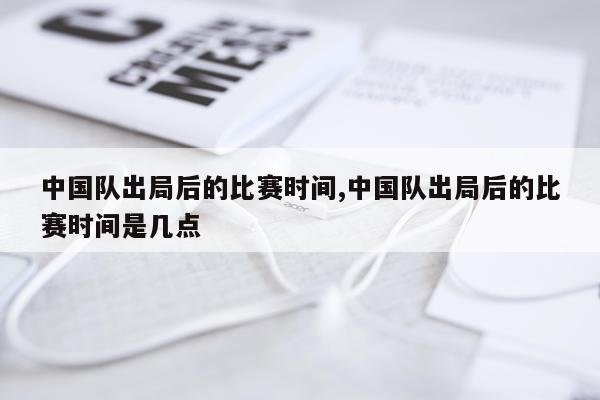 中国队出局后的比赛时间,中国队出局后的比赛时间是几点