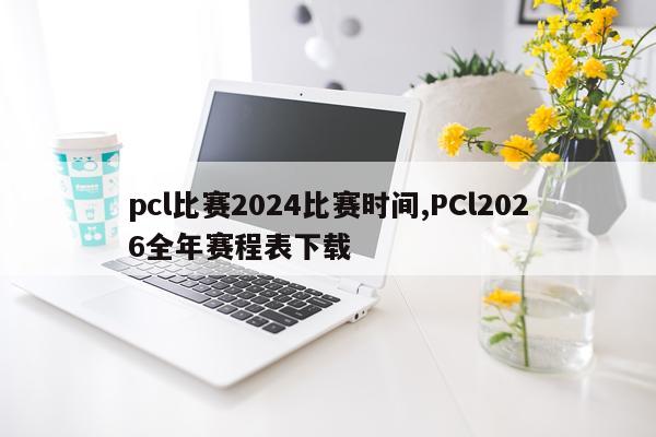 pcl比赛2024比赛时间,PCl2026全年赛程表下载