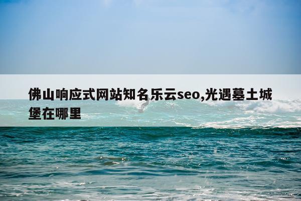佛山响应式网站知名乐云seo,光遇墓土城堡在哪里