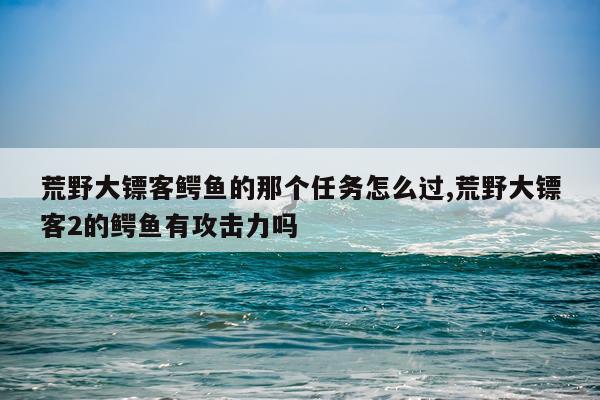 荒野大镖客鳄鱼的那个任务怎么过,荒野大镖客2的鳄鱼有攻击力吗