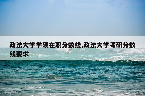 政法大学学硕在职分数线,政法大学考研分数线要求