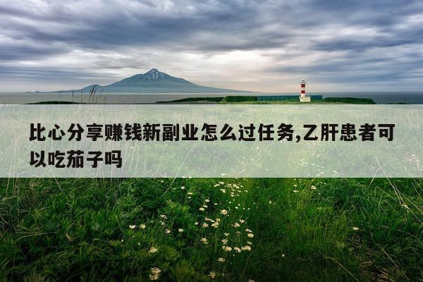 比心分享赚钱新副业怎么过任务,乙肝患者可以吃茄子吗