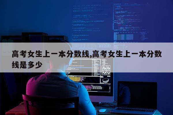 高考女生上一本分数线,高考女生上一本分数线是多少