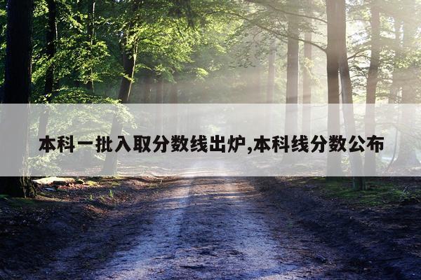 本科一批入取分数线出炉,本科线分数公布