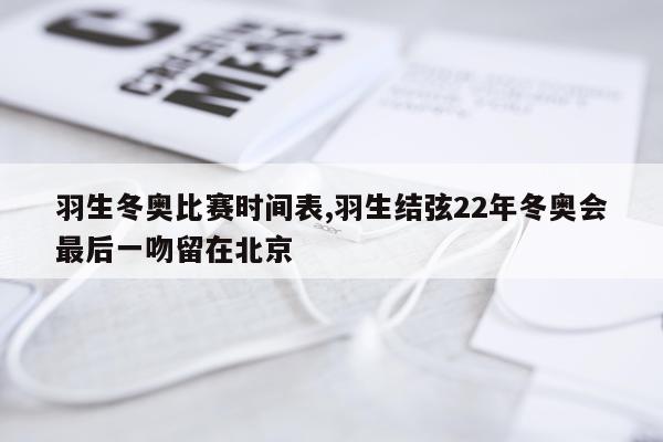 羽生冬奥比赛时间表,羽生结弦22年冬奥会最后一吻留在北京