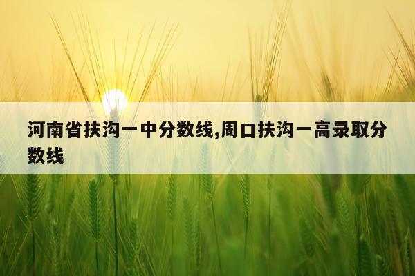 河南省扶沟一中分数线,周口扶沟一高录取分数线