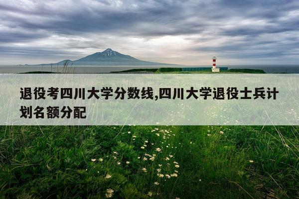 退役考四川大学分数线,四川大学退役士兵计划名额分配