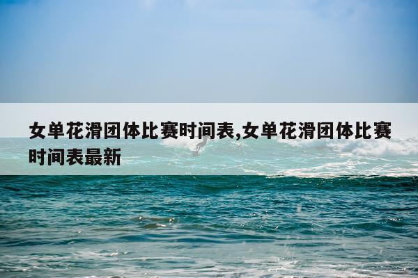 女单花滑团体比赛时间表,女单花滑团体比赛时间表最新