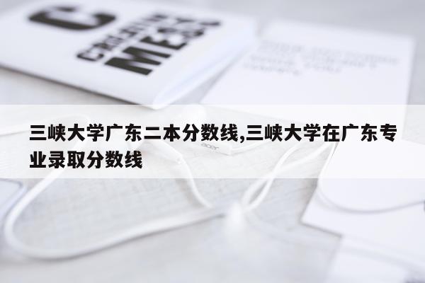 三峡大学广东二本分数线,三峡大学在广东专业录取分数线