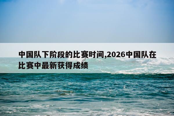 中国队下阶段的比赛时间,2026中国队在比赛中最新获得成绩