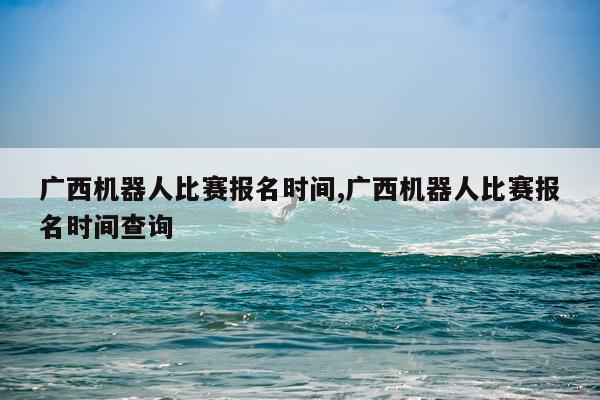 广西机器人比赛报名时间,广西机器人比赛报名时间查询