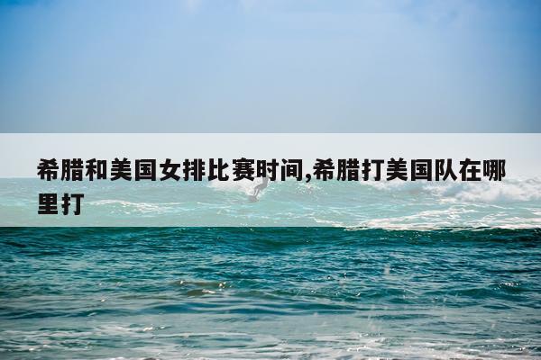 希腊和美国女排比赛时间,希腊打美国队在哪里打