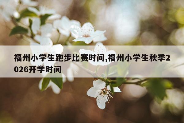 福州小学生跑步比赛时间,福州小学生秋季2026开学时间