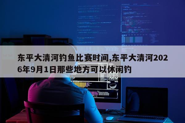 东平大清河钓鱼比赛时间,东平大清河2026年9月1日那些地方可以休闲钓