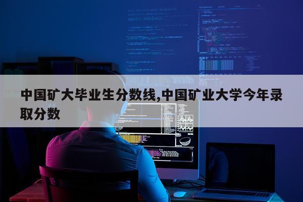 中国矿大毕业生分数线,中国矿业大学今年录取分数