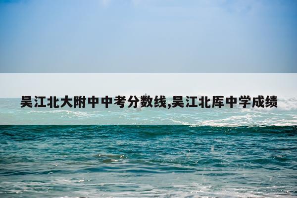吴江北大附中中考分数线,吴江北厍中学成绩