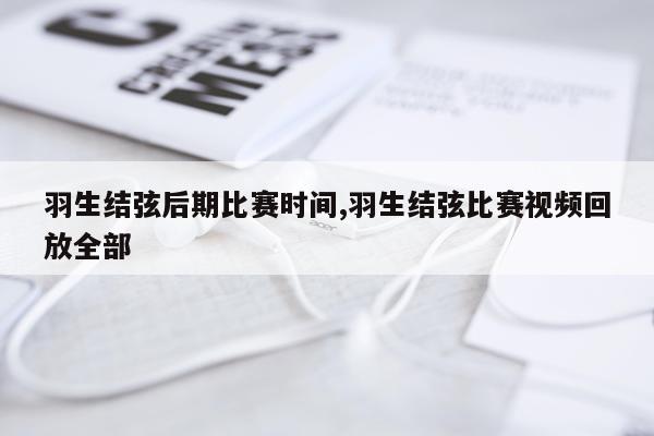 羽生结弦后期比赛时间,羽生结弦比赛视频回放全部