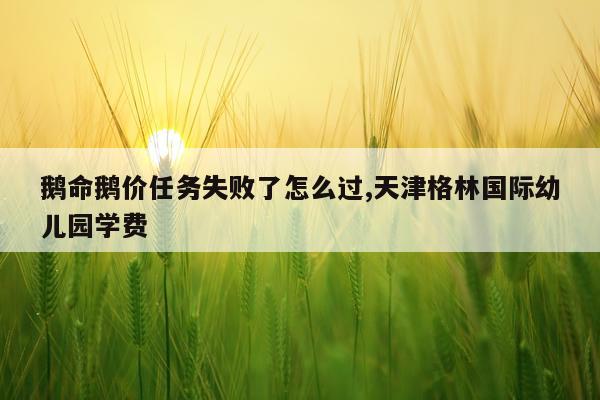 鹅命鹅价任务失败了怎么过,天津格林国际幼儿园学费