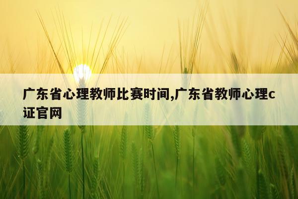 广东省心理教师比赛时间,广东省教师心理c证官网