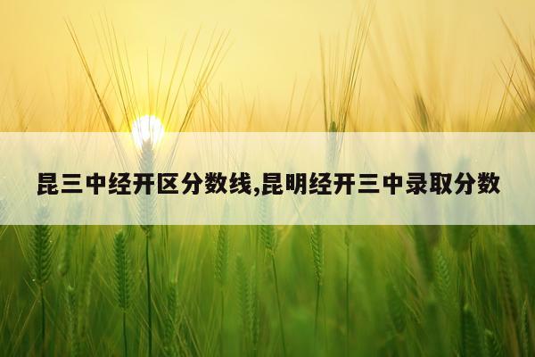 昆三中经开区分数线,昆明经开三中录取分数