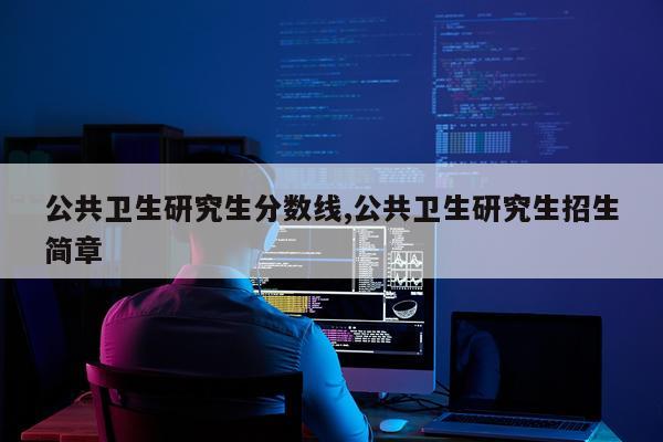 公共卫生研究生分数线,公共卫生研究生招生简章