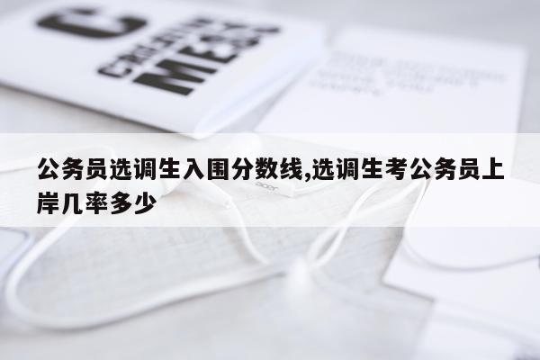 公务员选调生入围分数线,选调生考公务员上岸几率多少