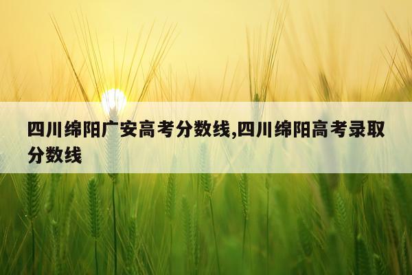 四川绵阳广安高考分数线,四川绵阳高考录取分数线