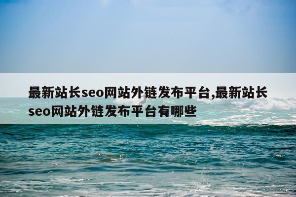 最新站长seo网站外链发布平台,最新站长seo网站外链发布平台有哪些