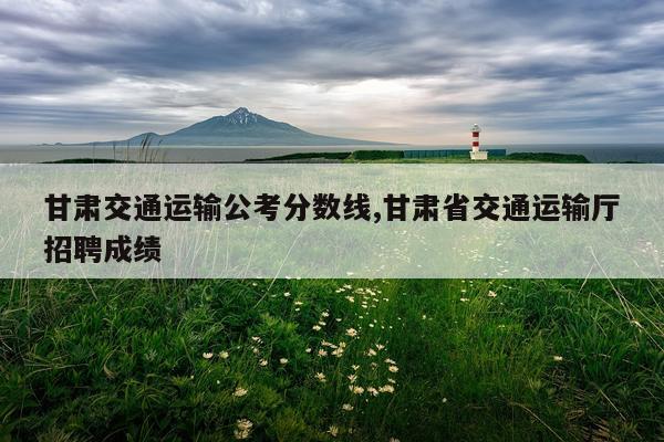 甘肃交通运输公考分数线,甘肃省交通运输厅招聘成绩