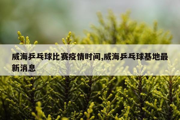 威海乒乓球比赛疫情时间,威海乒乓球基地最新消息