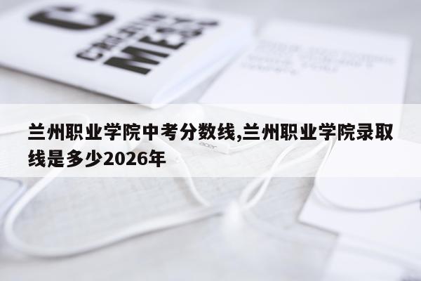 兰州职业学院中考分数线,兰州职业学院录取线是多少2026年