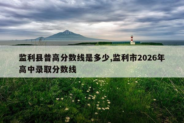 监利县普高分数线是多少,监利市2026年高中录取分数线